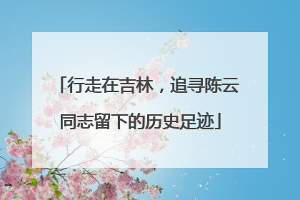 行走在吉林，追寻陈云同志留下的历史足迹
