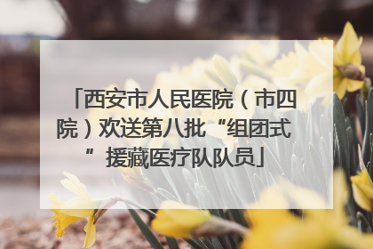 西安市人民医院（市四院）欢送第八批“组团式”援藏医疗队队员