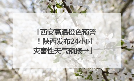 西安高温橙色预警！陕西发布24小时灾害性天气预报→