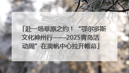 赴一场草原之约！“鄂尔多斯文化神州行——2025青岛活动周”在奥帆中心拉开帷幕