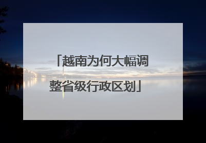 越南为何大幅调整省级行政区划