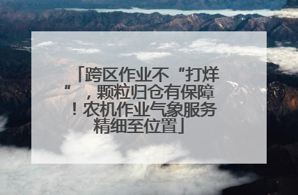 跨区作业不“打烊”，颗粒归仓有保障！农机作业气象服务精细至位置