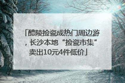 醴陵捡瓷成热门周边游，长沙本地“捡瓷市集”卖出10元4件低价