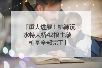 重大进展！桃源沅水特大桥42根主墩桩基全部完工