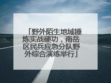 野外陌生地域锤炼实战硬功，南岳区民兵应急分队野外综合演练举行