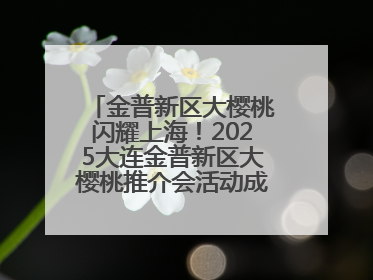 金普新区大樱桃闪耀上海！2025大连金普新区大樱桃推介会活动成功举办！