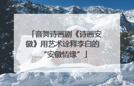 音舞诗画剧《诗画安徽》用艺术诠释李白的 “安徽情缘”