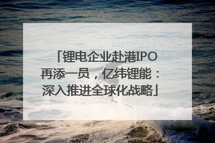 锂电企业赴港IPO再添一员，亿纬锂能：深入推进全球化战略