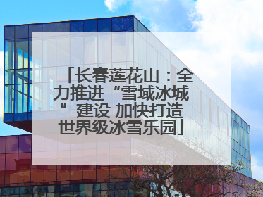长春莲花山：全力推进“雪域冰城”建设 加快打造世界级冰雪乐园