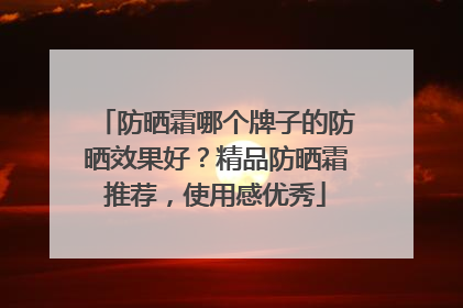 防晒霜哪个牌子的防晒效果好？精品防晒霜推荐，使用感优秀