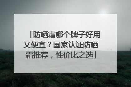 防晒霜哪个牌子好用又便宜？国家认证防晒霜推荐，性价比之选