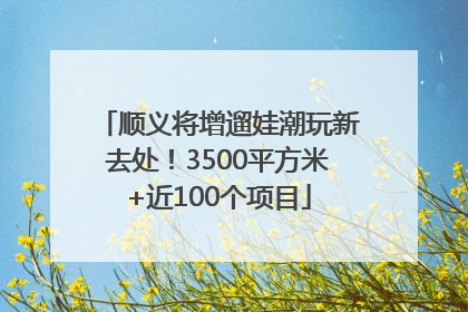 顺义将增遛娃潮玩新去处！3500平方米+近100个项目