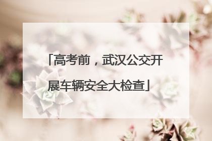 高考前，武汉公交开展车辆安全大检查