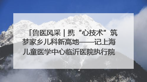 鲁医风采｜携“心技术”筑梦家乡儿科新高地——记上海儿童医学中心临沂医院执行院长、副主任医师孙琦