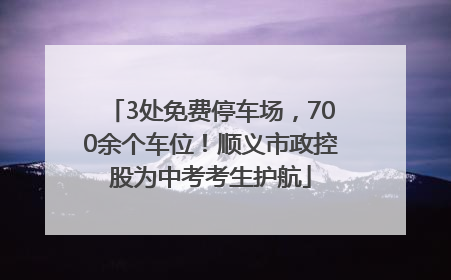 3处免费停车场，700余个车位！顺义市政控股为中考考生护航