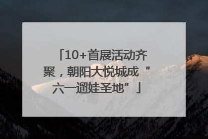 10+首展活动齐聚，朝阳大悦城成“六一遛娃圣地”