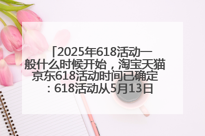 2025年618活动一般什么时候开始，淘宝天猫京东618活动时间已确定：618活动从5月13日开始到6月20日结束