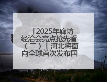 2025年廊坊经洽会亮点抢先看（二）丨河北将面向全球首次发布国际化招商地图