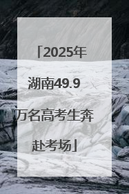 2025年湖南49.9万名高考生奔赴考场