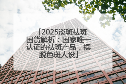 2025淡斑祛斑国货解析：国家唯一认证的祛斑产品，摆脱色斑人设