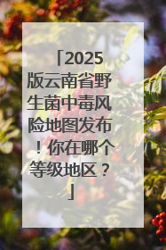 2025版云南省野生菌中毒风险地图发布！你在哪个等级地区？