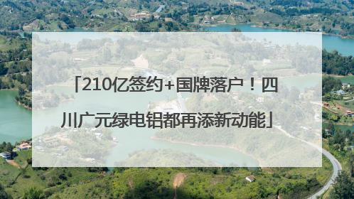 210亿签约+国牌落户！四川广元绿电铝都再添新动能