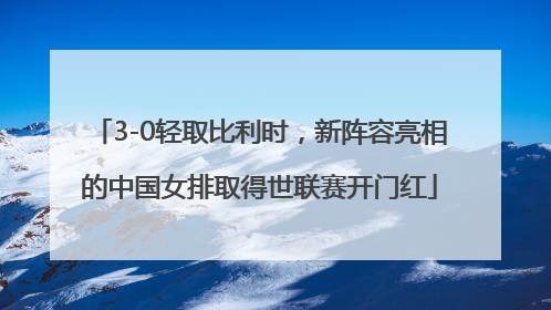 3-0轻取比利时，新阵容亮相的中国女排取得世联赛开门红