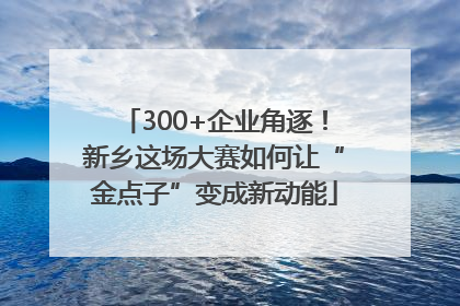300+企业角逐！新乡这场大赛如何让“金点子”变成新动能
