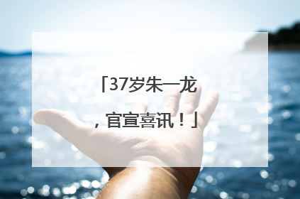 37岁朱一龙，官宣喜讯！