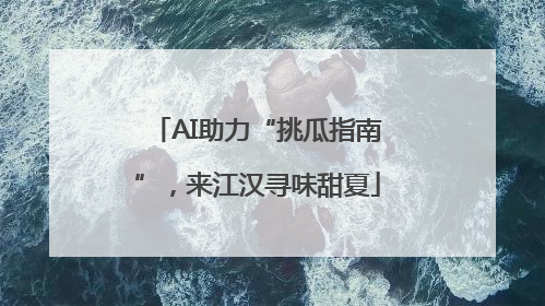 AI助力“挑瓜指南”，来江汉寻味甜夏